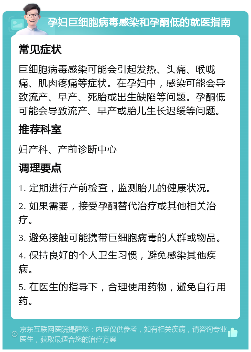 孕妇巨细胞病毒感染和孕酮低的就医指南 常见症状 巨细胞病毒感染可能会引起发热、头痛、喉咙痛、肌肉疼痛等症状。在孕妇中，感染可能会导致流产、早产、死胎或出生缺陷等问题。孕酮低可能会导致流产、早产或胎儿生长迟缓等问题。 推荐科室 妇产科、产前诊断中心 调理要点 1. 定期进行产前检查，监测胎儿的健康状况。 2. 如果需要，接受孕酮替代治疗或其他相关治疗。 3. 避免接触可能携带巨细胞病毒的人群或物品。 4. 保持良好的个人卫生习惯，避免感染其他疾病。 5. 在医生的指导下，合理使用药物，避免自行用药。