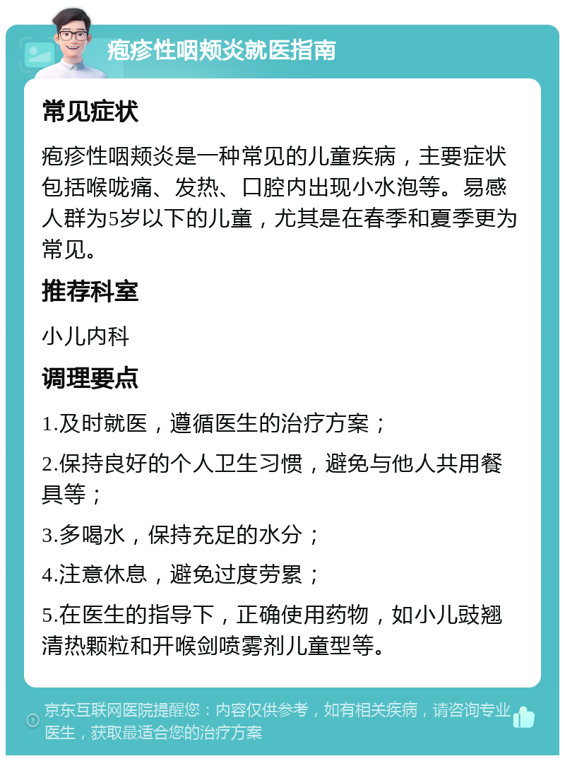 疱疹性咽颊炎就医指南 常见症状 疱疹性咽颊炎是一种常见的儿童疾病，主要症状包括喉咙痛、发热、口腔内出现小水泡等。易感人群为5岁以下的儿童，尤其是在春季和夏季更为常见。 推荐科室 小儿内科 调理要点 1.及时就医，遵循医生的治疗方案； 2.保持良好的个人卫生习惯，避免与他人共用餐具等； 3.多喝水，保持充足的水分； 4.注意休息，避免过度劳累； 5.在医生的指导下，正确使用药物，如小儿豉翘清热颗粒和开喉剑喷雾剂儿童型等。