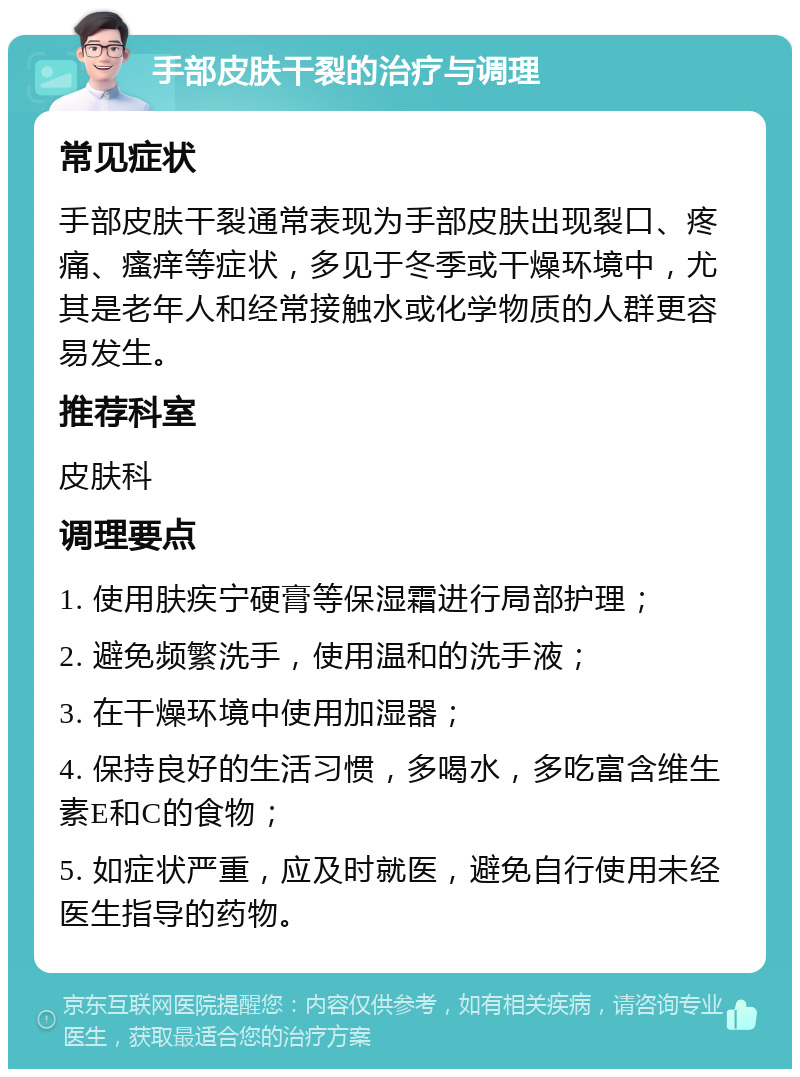 手部皮肤干裂的治疗与调理 常见症状 手部皮肤干裂通常表现为手部皮肤出现裂口、疼痛、瘙痒等症状，多见于冬季或干燥环境中，尤其是老年人和经常接触水或化学物质的人群更容易发生。 推荐科室 皮肤科 调理要点 1. 使用肤疾宁硬膏等保湿霜进行局部护理； 2. 避免频繁洗手，使用温和的洗手液； 3. 在干燥环境中使用加湿器； 4. 保持良好的生活习惯，多喝水，多吃富含维生素E和C的食物； 5. 如症状严重，应及时就医，避免自行使用未经医生指导的药物。