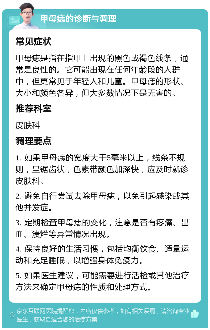 甲母痣的诊断与调理 常见症状 甲母痣是指在指甲上出现的黑色或褐色线条，通常是良性的。它可能出现在任何年龄段的人群中，但更常见于年轻人和儿童。甲母痣的形状、大小和颜色各异，但大多数情况下是无害的。 推荐科室 皮肤科 调理要点 1. 如果甲母痣的宽度大于5毫米以上，线条不规则，呈锯齿状，色素带颜色加深快，应及时就诊皮肤科。 2. 避免自行尝试去除甲母痣，以免引起感染或其他并发症。 3. 定期检查甲母痣的变化，注意是否有疼痛、出血、溃烂等异常情况出现。 4. 保持良好的生活习惯，包括均衡饮食、适量运动和充足睡眠，以增强身体免疫力。 5. 如果医生建议，可能需要进行活检或其他治疗方法来确定甲母痣的性质和处理方式。