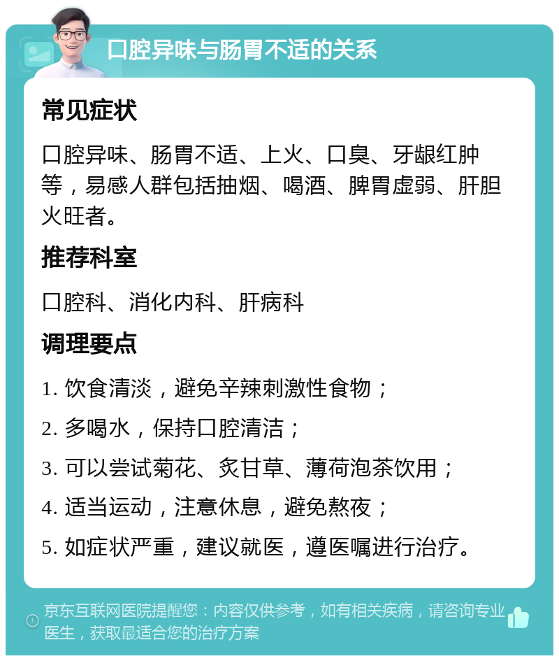 口腔异味与肠胃不适的关系 常见症状 口腔异味、肠胃不适、上火、口臭、牙龈红肿等，易感人群包括抽烟、喝酒、脾胃虚弱、肝胆火旺者。 推荐科室 口腔科、消化内科、肝病科 调理要点 1. 饮食清淡，避免辛辣刺激性食物； 2. 多喝水，保持口腔清洁； 3. 可以尝试菊花、炙甘草、薄荷泡茶饮用； 4. 适当运动，注意休息，避免熬夜； 5. 如症状严重，建议就医，遵医嘱进行治疗。