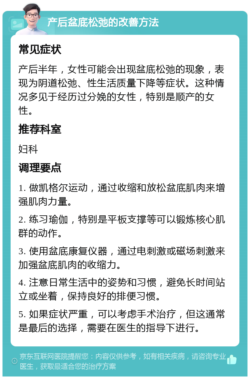 产后盆底松弛的改善方法 常见症状 产后半年，女性可能会出现盆底松弛的现象，表现为阴道松弛、性生活质量下降等症状。这种情况多见于经历过分娩的女性，特别是顺产的女性。 推荐科室 妇科 调理要点 1. 做凯格尔运动，通过收缩和放松盆底肌肉来增强肌肉力量。 2. 练习瑜伽，特别是平板支撑等可以锻炼核心肌群的动作。 3. 使用盆底康复仪器，通过电刺激或磁场刺激来加强盆底肌肉的收缩力。 4. 注意日常生活中的姿势和习惯，避免长时间站立或坐着，保持良好的排便习惯。 5. 如果症状严重，可以考虑手术治疗，但这通常是最后的选择，需要在医生的指导下进行。