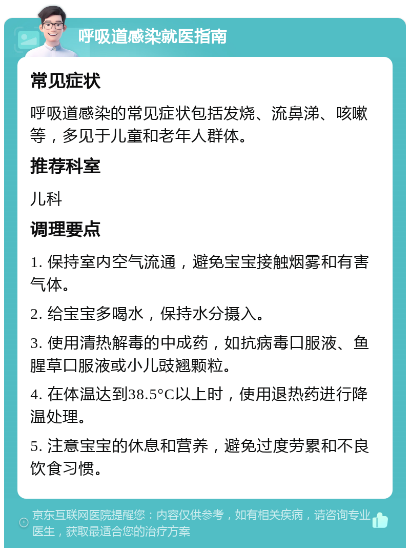 呼吸道感染就医指南 常见症状 呼吸道感染的常见症状包括发烧、流鼻涕、咳嗽等，多见于儿童和老年人群体。 推荐科室 儿科 调理要点 1. 保持室内空气流通，避免宝宝接触烟雾和有害气体。 2. 给宝宝多喝水，保持水分摄入。 3. 使用清热解毒的中成药，如抗病毒口服液、鱼腥草口服液或小儿豉翘颗粒。 4. 在体温达到38.5°C以上时，使用退热药进行降温处理。 5. 注意宝宝的休息和营养，避免过度劳累和不良饮食习惯。