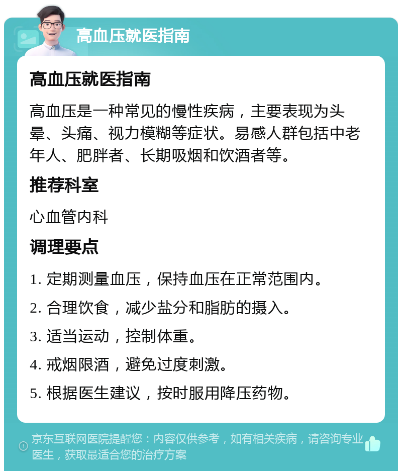 高血压就医指南 高血压就医指南 高血压是一种常见的慢性疾病，主要表现为头晕、头痛、视力模糊等症状。易感人群包括中老年人、肥胖者、长期吸烟和饮酒者等。 推荐科室 心血管内科 调理要点 1. 定期测量血压，保持血压在正常范围内。 2. 合理饮食，减少盐分和脂肪的摄入。 3. 适当运动，控制体重。 4. 戒烟限酒，避免过度刺激。 5. 根据医生建议，按时服用降压药物。