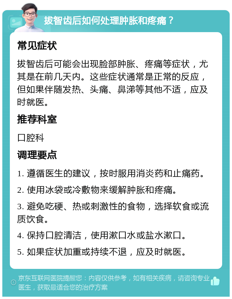 拔智齿后如何处理肿胀和疼痛？ 常见症状 拔智齿后可能会出现脸部肿胀、疼痛等症状，尤其是在前几天内。这些症状通常是正常的反应，但如果伴随发热、头痛、鼻涕等其他不适，应及时就医。 推荐科室 口腔科 调理要点 1. 遵循医生的建议，按时服用消炎药和止痛药。 2. 使用冰袋或冷敷物来缓解肿胀和疼痛。 3. 避免吃硬、热或刺激性的食物，选择软食或流质饮食。 4. 保持口腔清洁，使用漱口水或盐水漱口。 5. 如果症状加重或持续不退，应及时就医。