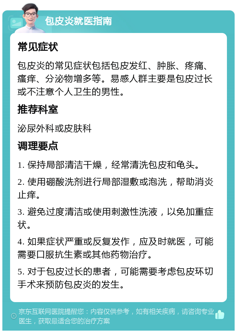 包皮炎就医指南 常见症状 包皮炎的常见症状包括包皮发红、肿胀、疼痛、瘙痒、分泌物增多等。易感人群主要是包皮过长或不注意个人卫生的男性。 推荐科室 泌尿外科或皮肤科 调理要点 1. 保持局部清洁干燥，经常清洗包皮和龟头。 2. 使用硼酸洗剂进行局部湿敷或泡洗，帮助消炎止痒。 3. 避免过度清洁或使用刺激性洗液，以免加重症状。 4. 如果症状严重或反复发作，应及时就医，可能需要口服抗生素或其他药物治疗。 5. 对于包皮过长的患者，可能需要考虑包皮环切手术来预防包皮炎的发生。