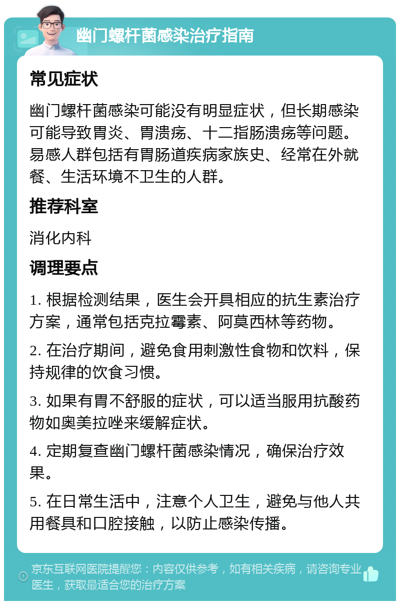 幽门螺杆菌感染治疗指南 常见症状 幽门螺杆菌感染可能没有明显症状，但长期感染可能导致胃炎、胃溃疡、十二指肠溃疡等问题。易感人群包括有胃肠道疾病家族史、经常在外就餐、生活环境不卫生的人群。 推荐科室 消化内科 调理要点 1. 根据检测结果，医生会开具相应的抗生素治疗方案，通常包括克拉霉素、阿莫西林等药物。 2. 在治疗期间，避免食用刺激性食物和饮料，保持规律的饮食习惯。 3. 如果有胃不舒服的症状，可以适当服用抗酸药物如奥美拉唑来缓解症状。 4. 定期复查幽门螺杆菌感染情况，确保治疗效果。 5. 在日常生活中，注意个人卫生，避免与他人共用餐具和口腔接触，以防止感染传播。