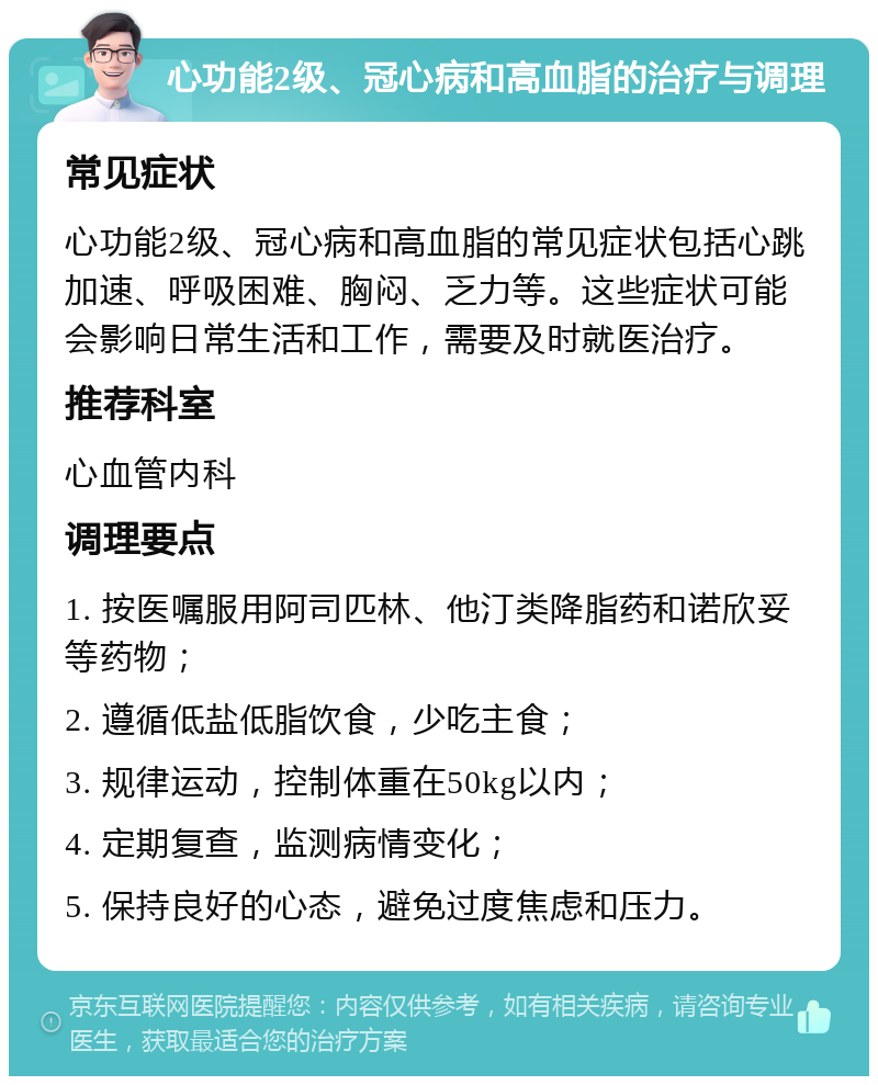 心功能2级、冠心病和高血脂的治疗与调理 常见症状 心功能2级、冠心病和高血脂的常见症状包括心跳加速、呼吸困难、胸闷、乏力等。这些症状可能会影响日常生活和工作，需要及时就医治疗。 推荐科室 心血管内科 调理要点 1. 按医嘱服用阿司匹林、他汀类降脂药和诺欣妥等药物； 2. 遵循低盐低脂饮食，少吃主食； 3. 规律运动，控制体重在50kg以内； 4. 定期复查，监测病情变化； 5. 保持良好的心态，避免过度焦虑和压力。