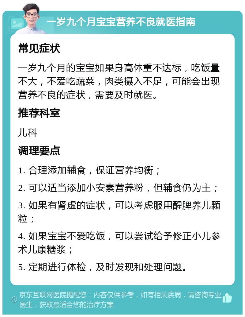 一岁九个月宝宝营养不良就医指南 常见症状 一岁九个月的宝宝如果身高体重不达标，吃饭量不大，不爱吃蔬菜，肉类摄入不足，可能会出现营养不良的症状，需要及时就医。 推荐科室 儿科 调理要点 1. 合理添加辅食，保证营养均衡； 2. 可以适当添加小安素营养粉，但辅食仍为主； 3. 如果有肾虚的症状，可以考虑服用醒脾养儿颗粒； 4. 如果宝宝不爱吃饭，可以尝试给予修正小儿参术儿康糖浆； 5. 定期进行体检，及时发现和处理问题。