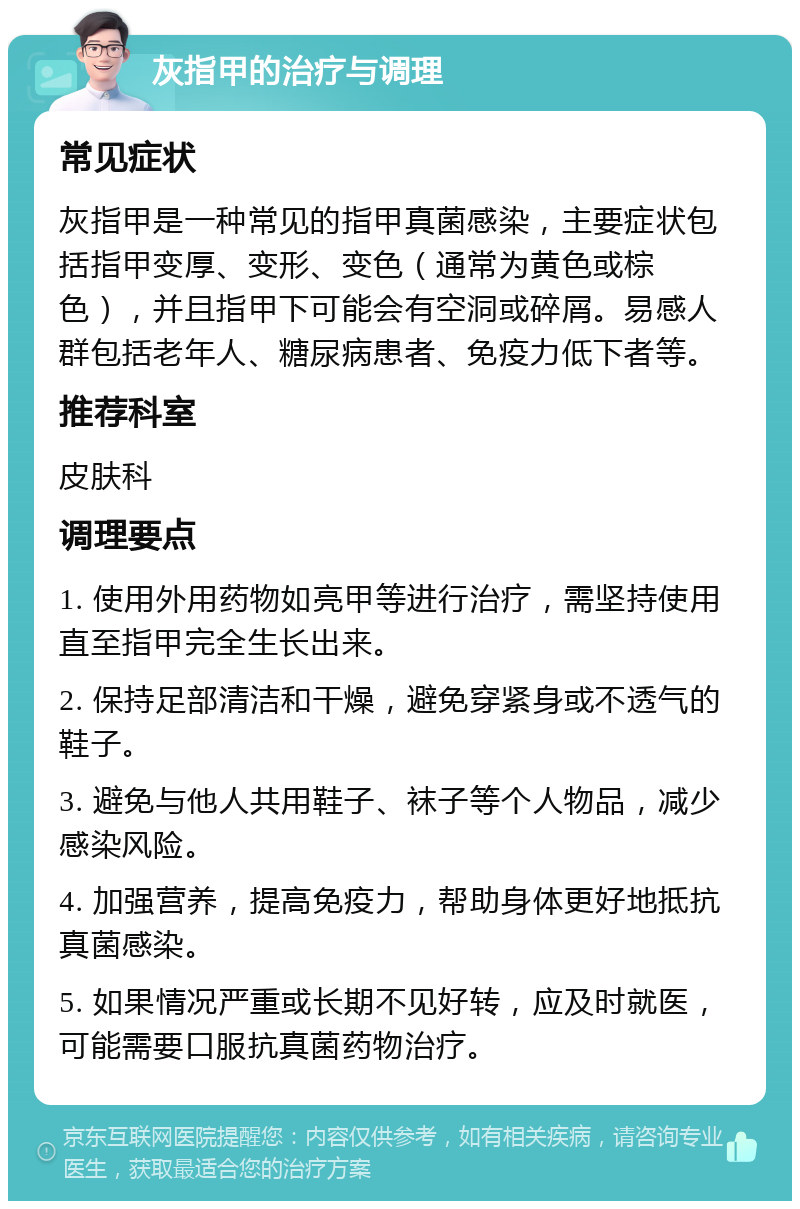 灰指甲的治疗与调理 常见症状 灰指甲是一种常见的指甲真菌感染，主要症状包括指甲变厚、变形、变色（通常为黄色或棕色），并且指甲下可能会有空洞或碎屑。易感人群包括老年人、糖尿病患者、免疫力低下者等。 推荐科室 皮肤科 调理要点 1. 使用外用药物如亮甲等进行治疗，需坚持使用直至指甲完全生长出来。 2. 保持足部清洁和干燥，避免穿紧身或不透气的鞋子。 3. 避免与他人共用鞋子、袜子等个人物品，减少感染风险。 4. 加强营养，提高免疫力，帮助身体更好地抵抗真菌感染。 5. 如果情况严重或长期不见好转，应及时就医，可能需要口服抗真菌药物治疗。