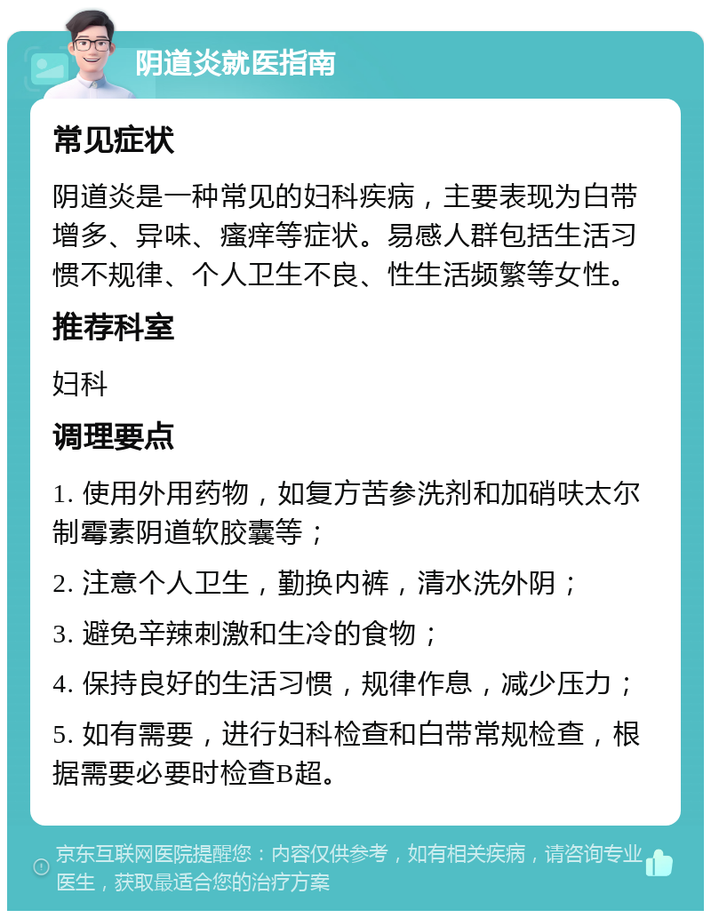 阴道炎就医指南 常见症状 阴道炎是一种常见的妇科疾病，主要表现为白带增多、异味、瘙痒等症状。易感人群包括生活习惯不规律、个人卫生不良、性生活频繁等女性。 推荐科室 妇科 调理要点 1. 使用外用药物，如复方苦参洗剂和加硝呋太尔制霉素阴道软胶囊等； 2. 注意个人卫生，勤换内裤，清水洗外阴； 3. 避免辛辣刺激和生冷的食物； 4. 保持良好的生活习惯，规律作息，减少压力； 5. 如有需要，进行妇科检查和白带常规检查，根据需要必要时检查B超。