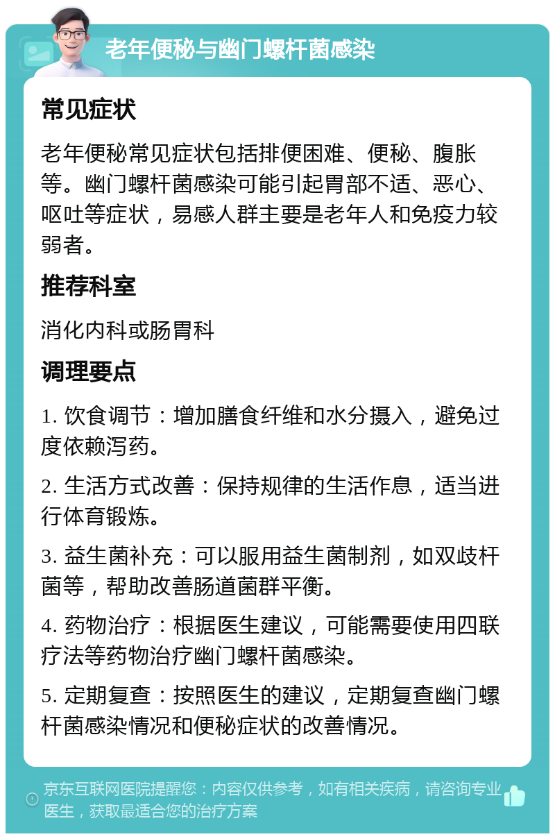 老年便秘与幽门螺杆菌感染 常见症状 老年便秘常见症状包括排便困难、便秘、腹胀等。幽门螺杆菌感染可能引起胃部不适、恶心、呕吐等症状，易感人群主要是老年人和免疫力较弱者。 推荐科室 消化内科或肠胃科 调理要点 1. 饮食调节：增加膳食纤维和水分摄入，避免过度依赖泻药。 2. 生活方式改善：保持规律的生活作息，适当进行体育锻炼。 3. 益生菌补充：可以服用益生菌制剂，如双歧杆菌等，帮助改善肠道菌群平衡。 4. 药物治疗：根据医生建议，可能需要使用四联疗法等药物治疗幽门螺杆菌感染。 5. 定期复查：按照医生的建议，定期复查幽门螺杆菌感染情况和便秘症状的改善情况。