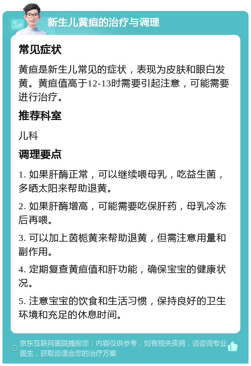 新生儿黄疸的治疗与调理 常见症状 黄疸是新生儿常见的症状，表现为皮肤和眼白发黄。黄疸值高于12-13时需要引起注意，可能需要进行治疗。 推荐科室 儿科 调理要点 1. 如果肝酶正常，可以继续喂母乳，吃益生菌，多晒太阳来帮助退黄。 2. 如果肝酶增高，可能需要吃保肝药，母乳冷冻后再喂。 3. 可以加上茵栀黄来帮助退黄，但需注意用量和副作用。 4. 定期复查黄疸值和肝功能，确保宝宝的健康状况。 5. 注意宝宝的饮食和生活习惯，保持良好的卫生环境和充足的休息时间。