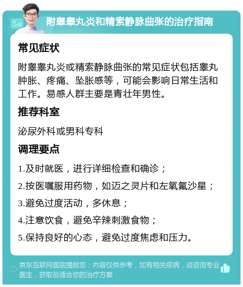 附睾睾丸炎和精索静脉曲张的治疗指南 常见症状 附睾睾丸炎或精索静脉曲张的常见症状包括睾丸肿胀、疼痛、坠胀感等，可能会影响日常生活和工作。易感人群主要是青壮年男性。 推荐科室 泌尿外科或男科专科 调理要点 1.及时就医，进行详细检查和确诊； 2.按医嘱服用药物，如迈之灵片和左氧氟沙星； 3.避免过度活动，多休息； 4.注意饮食，避免辛辣刺激食物； 5.保持良好的心态，避免过度焦虑和压力。