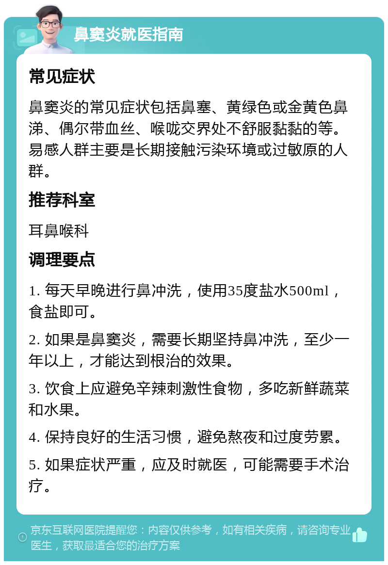 鼻窦炎就医指南 常见症状 鼻窦炎的常见症状包括鼻塞、黄绿色或金黄色鼻涕、偶尔带血丝、喉咙交界处不舒服黏黏的等。易感人群主要是长期接触污染环境或过敏原的人群。 推荐科室 耳鼻喉科 调理要点 1. 每天早晚进行鼻冲洗，使用35度盐水500ml，食盐即可。 2. 如果是鼻窦炎，需要长期坚持鼻冲洗，至少一年以上，才能达到根治的效果。 3. 饮食上应避免辛辣刺激性食物，多吃新鲜蔬菜和水果。 4. 保持良好的生活习惯，避免熬夜和过度劳累。 5. 如果症状严重，应及时就医，可能需要手术治疗。