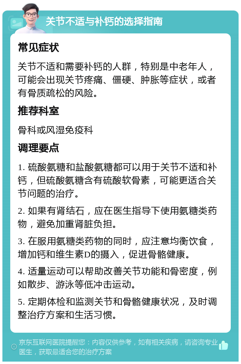 关节不适与补钙的选择指南 常见症状 关节不适和需要补钙的人群，特别是中老年人，可能会出现关节疼痛、僵硬、肿胀等症状，或者有骨质疏松的风险。 推荐科室 骨科或风湿免疫科 调理要点 1. 硫酸氨糖和盐酸氨糖都可以用于关节不适和补钙，但硫酸氨糖含有硫酸软骨素，可能更适合关节问题的治疗。 2. 如果有肾结石，应在医生指导下使用氨糖类药物，避免加重肾脏负担。 3. 在服用氨糖类药物的同时，应注意均衡饮食，增加钙和维生素D的摄入，促进骨骼健康。 4. 适量运动可以帮助改善关节功能和骨密度，例如散步、游泳等低冲击运动。 5. 定期体检和监测关节和骨骼健康状况，及时调整治疗方案和生活习惯。