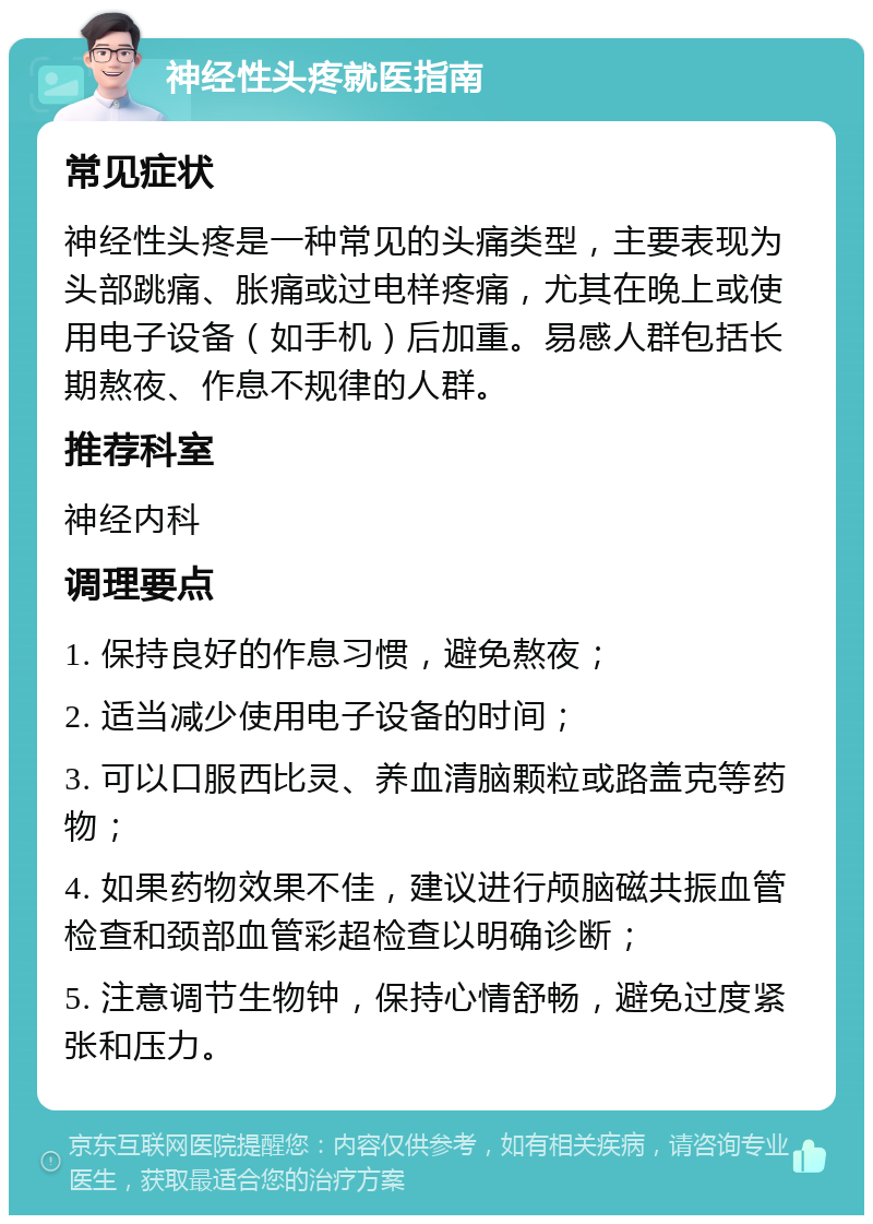 神经性头疼就医指南 常见症状 神经性头疼是一种常见的头痛类型，主要表现为头部跳痛、胀痛或过电样疼痛，尤其在晚上或使用电子设备（如手机）后加重。易感人群包括长期熬夜、作息不规律的人群。 推荐科室 神经内科 调理要点 1. 保持良好的作息习惯，避免熬夜； 2. 适当减少使用电子设备的时间； 3. 可以口服西比灵、养血清脑颗粒或路盖克等药物； 4. 如果药物效果不佳，建议进行颅脑磁共振血管检查和颈部血管彩超检查以明确诊断； 5. 注意调节生物钟，保持心情舒畅，避免过度紧张和压力。