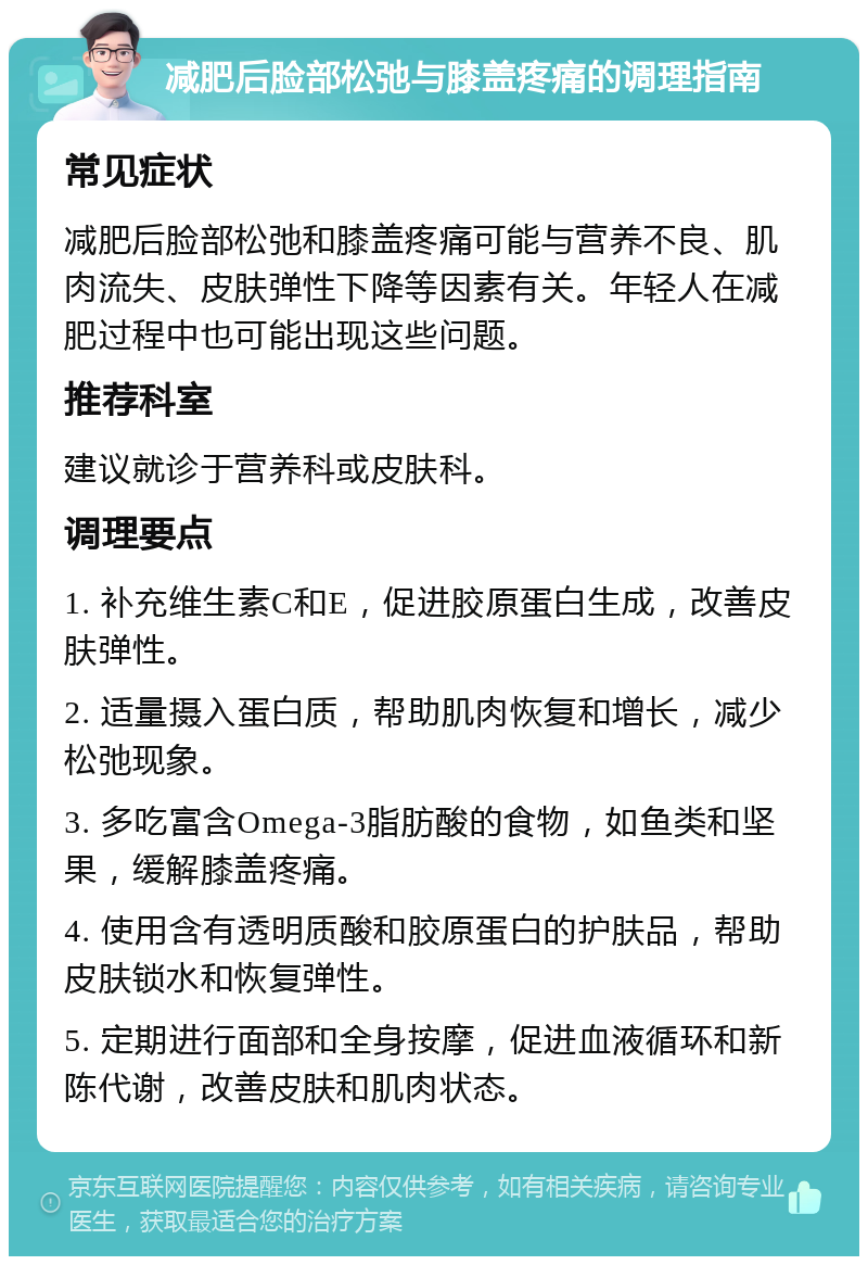 减肥后脸部松弛与膝盖疼痛的调理指南 常见症状 减肥后脸部松弛和膝盖疼痛可能与营养不良、肌肉流失、皮肤弹性下降等因素有关。年轻人在减肥过程中也可能出现这些问题。 推荐科室 建议就诊于营养科或皮肤科。 调理要点 1. 补充维生素C和E，促进胶原蛋白生成，改善皮肤弹性。 2. 适量摄入蛋白质，帮助肌肉恢复和增长，减少松弛现象。 3. 多吃富含Omega-3脂肪酸的食物，如鱼类和坚果，缓解膝盖疼痛。 4. 使用含有透明质酸和胶原蛋白的护肤品，帮助皮肤锁水和恢复弹性。 5. 定期进行面部和全身按摩，促进血液循环和新陈代谢，改善皮肤和肌肉状态。