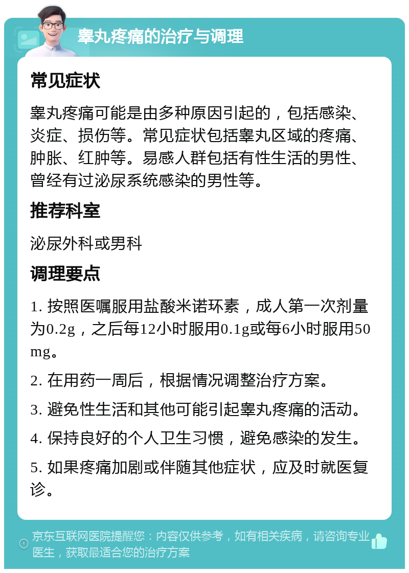 睾丸疼痛的治疗与调理 常见症状 睾丸疼痛可能是由多种原因引起的，包括感染、炎症、损伤等。常见症状包括睾丸区域的疼痛、肿胀、红肿等。易感人群包括有性生活的男性、曾经有过泌尿系统感染的男性等。 推荐科室 泌尿外科或男科 调理要点 1. 按照医嘱服用盐酸米诺环素，成人第一次剂量为0.2g，之后每12小时服用0.1g或每6小时服用50mg。 2. 在用药一周后，根据情况调整治疗方案。 3. 避免性生活和其他可能引起睾丸疼痛的活动。 4. 保持良好的个人卫生习惯，避免感染的发生。 5. 如果疼痛加剧或伴随其他症状，应及时就医复诊。