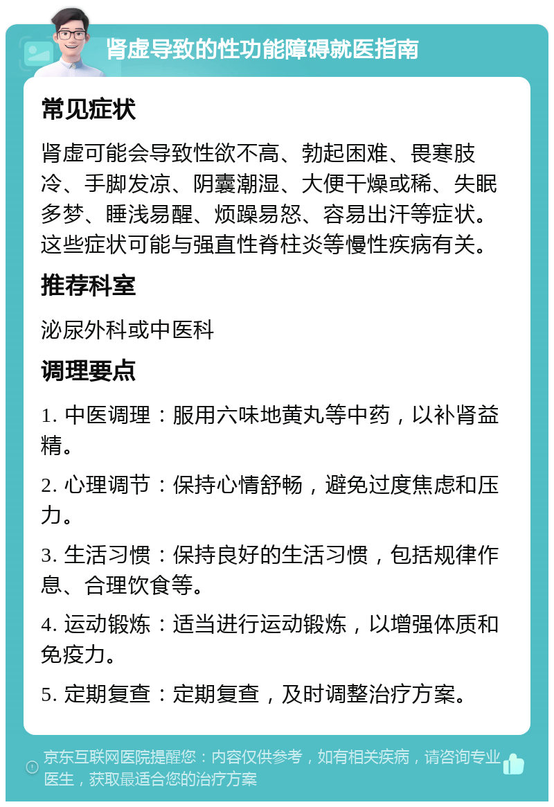 肾虚导致的性功能障碍就医指南 常见症状 肾虚可能会导致性欲不高、勃起困难、畏寒肢冷、手脚发凉、阴囊潮湿、大便干燥或稀、失眠多梦、睡浅易醒、烦躁易怒、容易出汗等症状。这些症状可能与强直性脊柱炎等慢性疾病有关。 推荐科室 泌尿外科或中医科 调理要点 1. 中医调理：服用六味地黄丸等中药，以补肾益精。 2. 心理调节：保持心情舒畅，避免过度焦虑和压力。 3. 生活习惯：保持良好的生活习惯，包括规律作息、合理饮食等。 4. 运动锻炼：适当进行运动锻炼，以增强体质和免疫力。 5. 定期复查：定期复查，及时调整治疗方案。