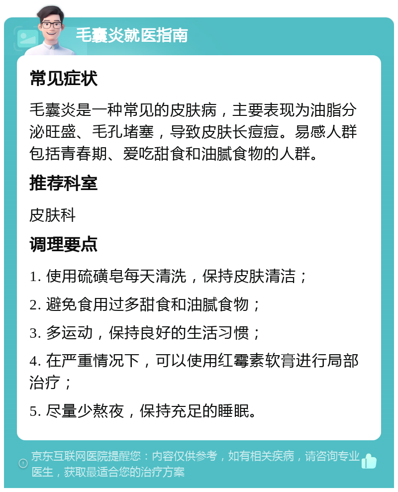 毛囊炎就医指南 常见症状 毛囊炎是一种常见的皮肤病，主要表现为油脂分泌旺盛、毛孔堵塞，导致皮肤长痘痘。易感人群包括青春期、爱吃甜食和油腻食物的人群。 推荐科室 皮肤科 调理要点 1. 使用硫磺皂每天清洗，保持皮肤清洁； 2. 避免食用过多甜食和油腻食物； 3. 多运动，保持良好的生活习惯； 4. 在严重情况下，可以使用红霉素软膏进行局部治疗； 5. 尽量少熬夜，保持充足的睡眠。