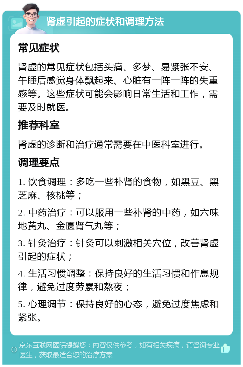 肾虚引起的症状和调理方法 常见症状 肾虚的常见症状包括头痛、多梦、易紧张不安、午睡后感觉身体飘起来、心脏有一阵一阵的失重感等。这些症状可能会影响日常生活和工作，需要及时就医。 推荐科室 肾虚的诊断和治疗通常需要在中医科室进行。 调理要点 1. 饮食调理：多吃一些补肾的食物，如黑豆、黑芝麻、核桃等； 2. 中药治疗：可以服用一些补肾的中药，如六味地黄丸、金匮肾气丸等； 3. 针灸治疗：针灸可以刺激相关穴位，改善肾虚引起的症状； 4. 生活习惯调整：保持良好的生活习惯和作息规律，避免过度劳累和熬夜； 5. 心理调节：保持良好的心态，避免过度焦虑和紧张。