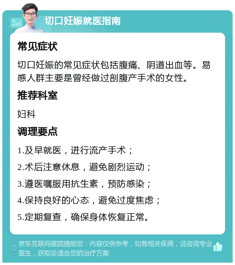 切口妊娠就医指南 常见症状 切口妊娠的常见症状包括腹痛、阴道出血等。易感人群主要是曾经做过剖腹产手术的女性。 推荐科室 妇科 调理要点 1.及早就医，进行流产手术； 2.术后注意休息，避免剧烈运动； 3.遵医嘱服用抗生素，预防感染； 4.保持良好的心态，避免过度焦虑； 5.定期复查，确保身体恢复正常。