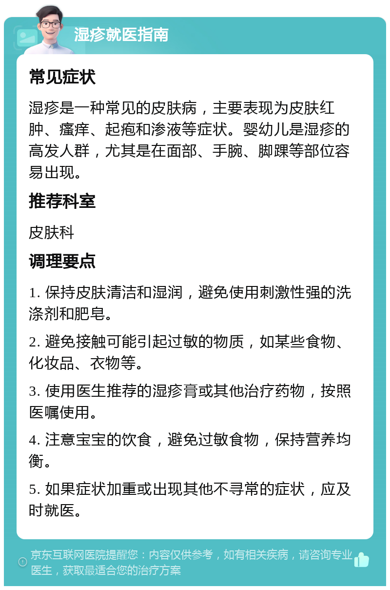 湿疹就医指南 常见症状 湿疹是一种常见的皮肤病，主要表现为皮肤红肿、瘙痒、起疱和渗液等症状。婴幼儿是湿疹的高发人群，尤其是在面部、手腕、脚踝等部位容易出现。 推荐科室 皮肤科 调理要点 1. 保持皮肤清洁和湿润，避免使用刺激性强的洗涤剂和肥皂。 2. 避免接触可能引起过敏的物质，如某些食物、化妆品、衣物等。 3. 使用医生推荐的湿疹膏或其他治疗药物，按照医嘱使用。 4. 注意宝宝的饮食，避免过敏食物，保持营养均衡。 5. 如果症状加重或出现其他不寻常的症状，应及时就医。