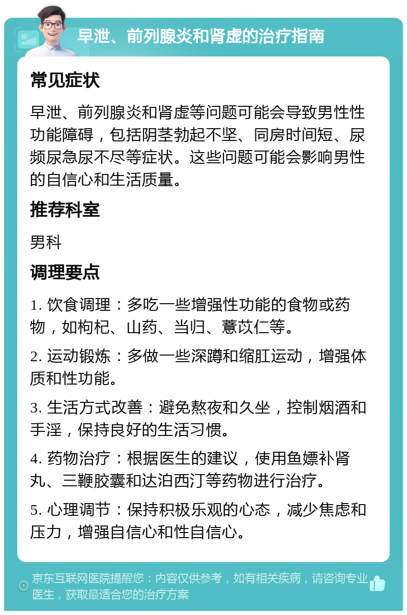 早泄、前列腺炎和肾虚的治疗指南 常见症状 早泄、前列腺炎和肾虚等问题可能会导致男性性功能障碍，包括阴茎勃起不坚、同房时间短、尿频尿急尿不尽等症状。这些问题可能会影响男性的自信心和生活质量。 推荐科室 男科 调理要点 1. 饮食调理：多吃一些增强性功能的食物或药物，如枸杞、山药、当归、薏苡仁等。 2. 运动锻炼：多做一些深蹲和缩肛运动，增强体质和性功能。 3. 生活方式改善：避免熬夜和久坐，控制烟酒和手淫，保持良好的生活习惯。 4. 药物治疗：根据医生的建议，使用鱼嫖补肾丸、三鞭胶囊和达泊西汀等药物进行治疗。 5. 心理调节：保持积极乐观的心态，减少焦虑和压力，增强自信心和性自信心。