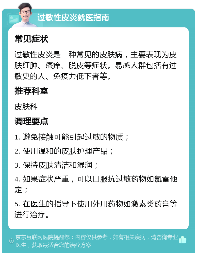 过敏性皮炎就医指南 常见症状 过敏性皮炎是一种常见的皮肤病，主要表现为皮肤红肿、瘙痒、脱皮等症状。易感人群包括有过敏史的人、免疫力低下者等。 推荐科室 皮肤科 调理要点 1. 避免接触可能引起过敏的物质； 2. 使用温和的皮肤护理产品； 3. 保持皮肤清洁和湿润； 4. 如果症状严重，可以口服抗过敏药物如氯雷他定； 5. 在医生的指导下使用外用药物如激素类药膏等进行治疗。