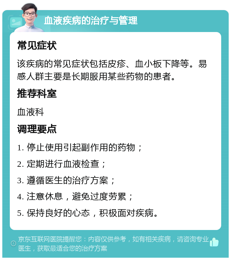 血液疾病的治疗与管理 常见症状 该疾病的常见症状包括皮疹、血小板下降等。易感人群主要是长期服用某些药物的患者。 推荐科室 血液科 调理要点 1. 停止使用引起副作用的药物； 2. 定期进行血液检查； 3. 遵循医生的治疗方案； 4. 注意休息，避免过度劳累； 5. 保持良好的心态，积极面对疾病。