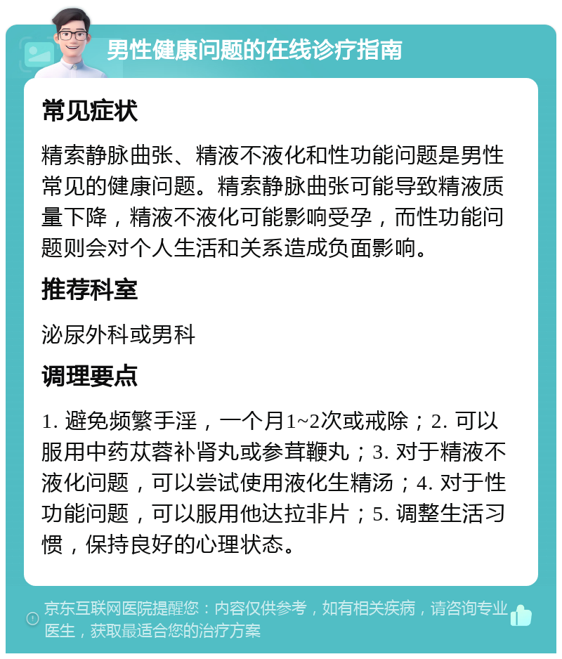 男性健康问题的在线诊疗指南 常见症状 精索静脉曲张、精液不液化和性功能问题是男性常见的健康问题。精索静脉曲张可能导致精液质量下降，精液不液化可能影响受孕，而性功能问题则会对个人生活和关系造成负面影响。 推荐科室 泌尿外科或男科 调理要点 1. 避免频繁手淫，一个月1~2次或戒除；2. 可以服用中药苁蓉补肾丸或参茸鞭丸；3. 对于精液不液化问题，可以尝试使用液化生精汤；4. 对于性功能问题，可以服用他达拉非片；5. 调整生活习惯，保持良好的心理状态。