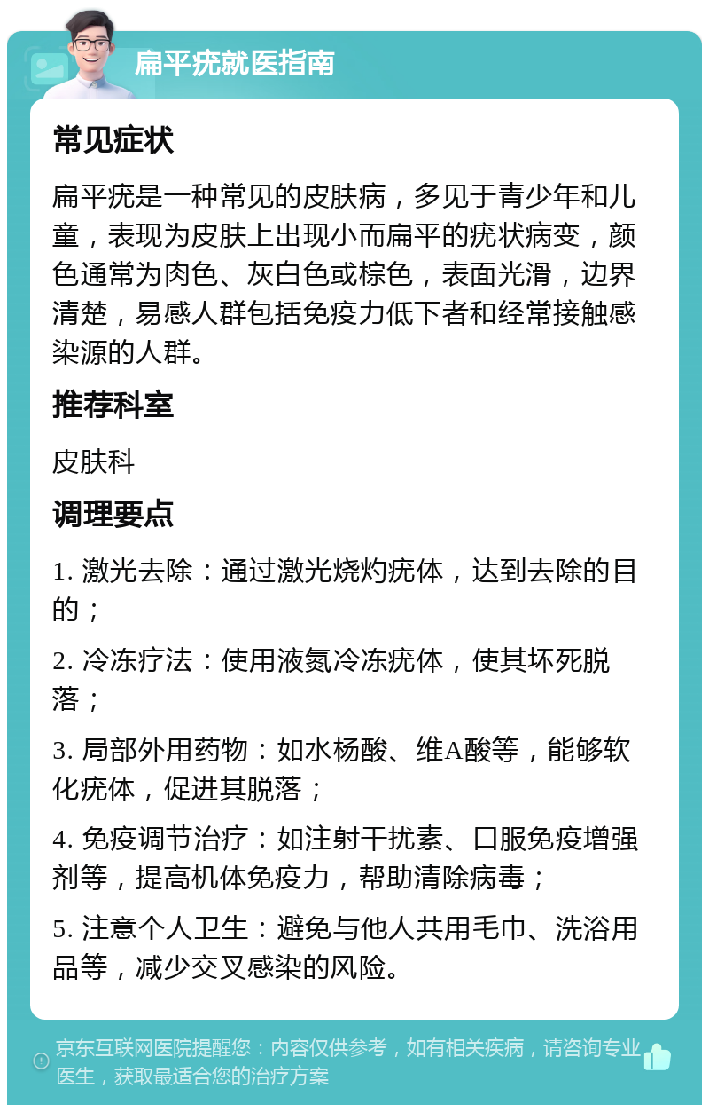 扁平疣就医指南 常见症状 扁平疣是一种常见的皮肤病，多见于青少年和儿童，表现为皮肤上出现小而扁平的疣状病变，颜色通常为肉色、灰白色或棕色，表面光滑，边界清楚，易感人群包括免疫力低下者和经常接触感染源的人群。 推荐科室 皮肤科 调理要点 1. 激光去除：通过激光烧灼疣体，达到去除的目的； 2. 冷冻疗法：使用液氮冷冻疣体，使其坏死脱落； 3. 局部外用药物：如水杨酸、维A酸等，能够软化疣体，促进其脱落； 4. 免疫调节治疗：如注射干扰素、口服免疫增强剂等，提高机体免疫力，帮助清除病毒； 5. 注意个人卫生：避免与他人共用毛巾、洗浴用品等，减少交叉感染的风险。