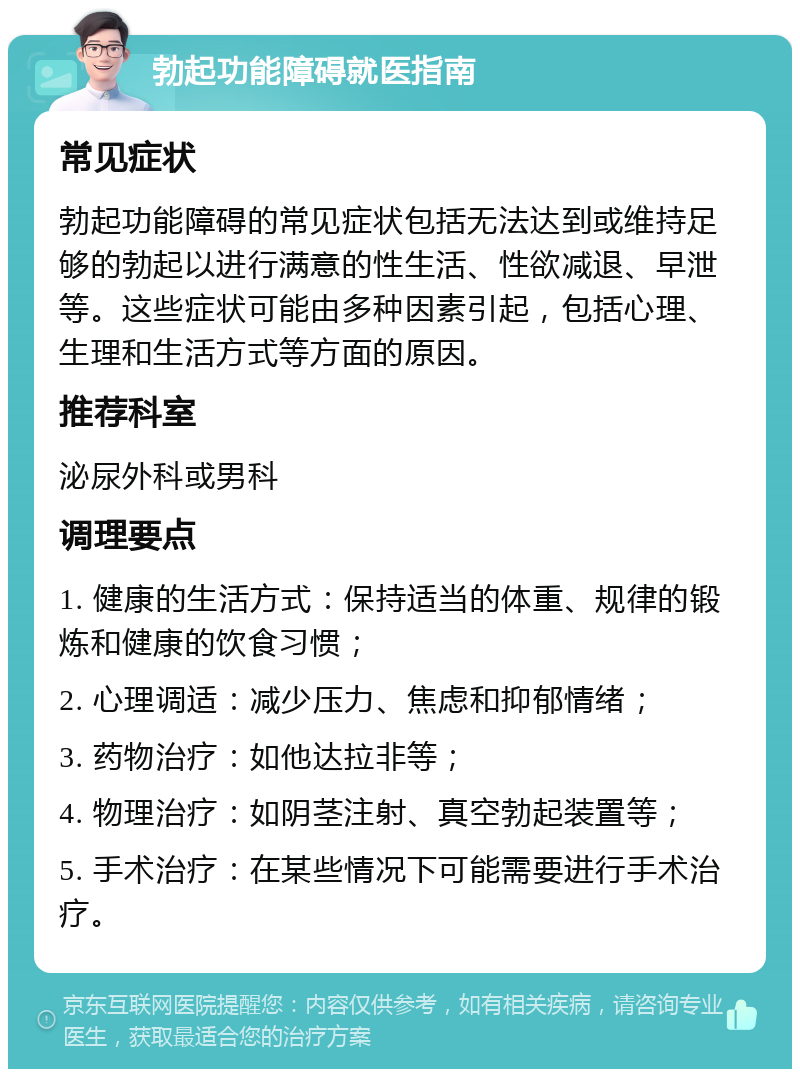 勃起功能障碍就医指南 常见症状 勃起功能障碍的常见症状包括无法达到或维持足够的勃起以进行满意的性生活、性欲减退、早泄等。这些症状可能由多种因素引起，包括心理、生理和生活方式等方面的原因。 推荐科室 泌尿外科或男科 调理要点 1. 健康的生活方式：保持适当的体重、规律的锻炼和健康的饮食习惯； 2. 心理调适：减少压力、焦虑和抑郁情绪； 3. 药物治疗：如他达拉非等； 4. 物理治疗：如阴茎注射、真空勃起装置等； 5. 手术治疗：在某些情况下可能需要进行手术治疗。