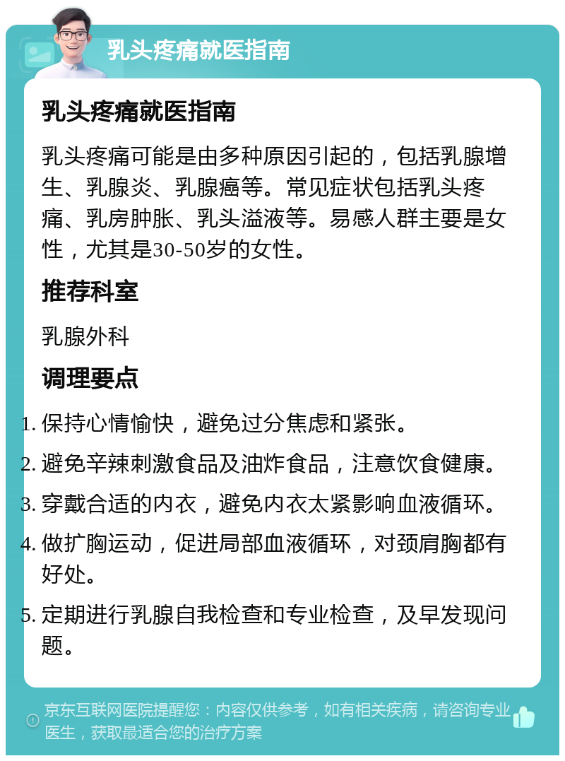 乳头疼痛就医指南 乳头疼痛就医指南 乳头疼痛可能是由多种原因引起的，包括乳腺增生、乳腺炎、乳腺癌等。常见症状包括乳头疼痛、乳房肿胀、乳头溢液等。易感人群主要是女性，尤其是30-50岁的女性。 推荐科室 乳腺外科 调理要点 保持心情愉快，避免过分焦虑和紧张。 避免辛辣刺激食品及油炸食品，注意饮食健康。 穿戴合适的内衣，避免内衣太紧影响血液循环。 做扩胸运动，促进局部血液循环，对颈肩胸都有好处。 定期进行乳腺自我检查和专业检查，及早发现问题。