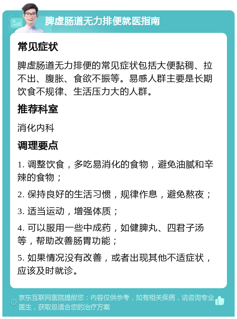 脾虚肠道无力排便就医指南 常见症状 脾虚肠道无力排便的常见症状包括大便黏稠、拉不出、腹胀、食欲不振等。易感人群主要是长期饮食不规律、生活压力大的人群。 推荐科室 消化内科 调理要点 1. 调整饮食，多吃易消化的食物，避免油腻和辛辣的食物； 2. 保持良好的生活习惯，规律作息，避免熬夜； 3. 适当运动，增强体质； 4. 可以服用一些中成药，如健脾丸、四君子汤等，帮助改善肠胃功能； 5. 如果情况没有改善，或者出现其他不适症状，应该及时就诊。