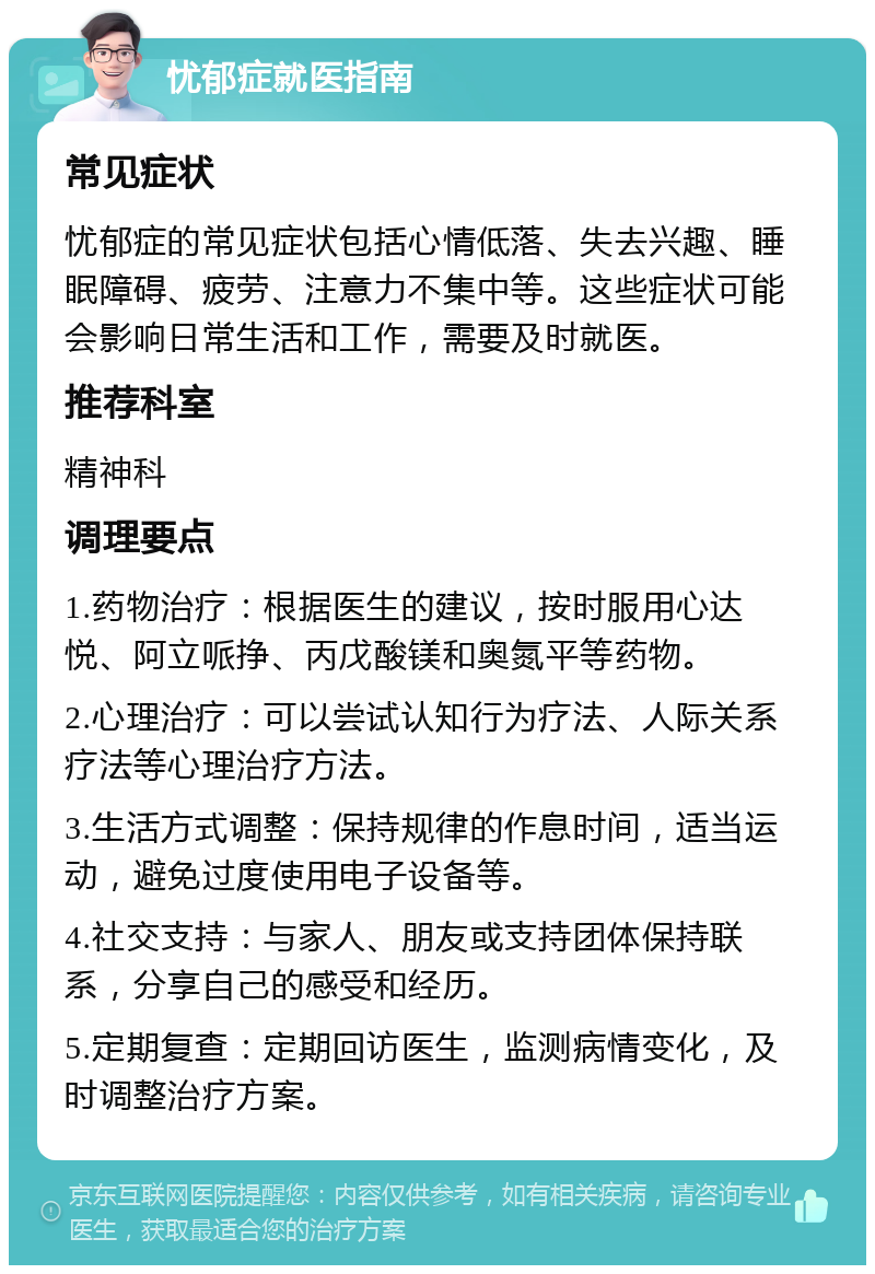 忧郁症就医指南 常见症状 忧郁症的常见症状包括心情低落、失去兴趣、睡眠障碍、疲劳、注意力不集中等。这些症状可能会影响日常生活和工作，需要及时就医。 推荐科室 精神科 调理要点 1.药物治疗：根据医生的建议，按时服用心达悦、阿立哌挣、丙戊酸镁和奥氮平等药物。 2.心理治疗：可以尝试认知行为疗法、人际关系疗法等心理治疗方法。 3.生活方式调整：保持规律的作息时间，适当运动，避免过度使用电子设备等。 4.社交支持：与家人、朋友或支持团体保持联系，分享自己的感受和经历。 5.定期复查：定期回访医生，监测病情变化，及时调整治疗方案。