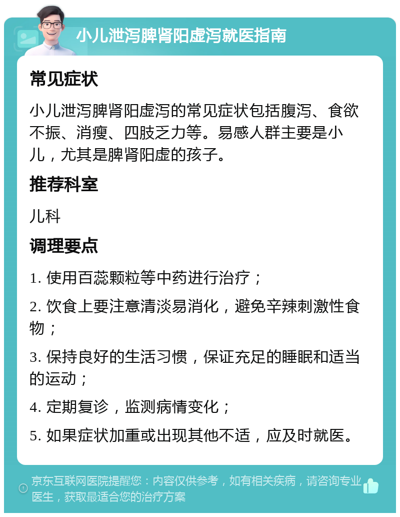 小儿泄泻脾肾阳虚泻就医指南 常见症状 小儿泄泻脾肾阳虚泻的常见症状包括腹泻、食欲不振、消瘦、四肢乏力等。易感人群主要是小儿，尤其是脾肾阳虚的孩子。 推荐科室 儿科 调理要点 1. 使用百蕊颗粒等中药进行治疗； 2. 饮食上要注意清淡易消化，避免辛辣刺激性食物； 3. 保持良好的生活习惯，保证充足的睡眠和适当的运动； 4. 定期复诊，监测病情变化； 5. 如果症状加重或出现其他不适，应及时就医。