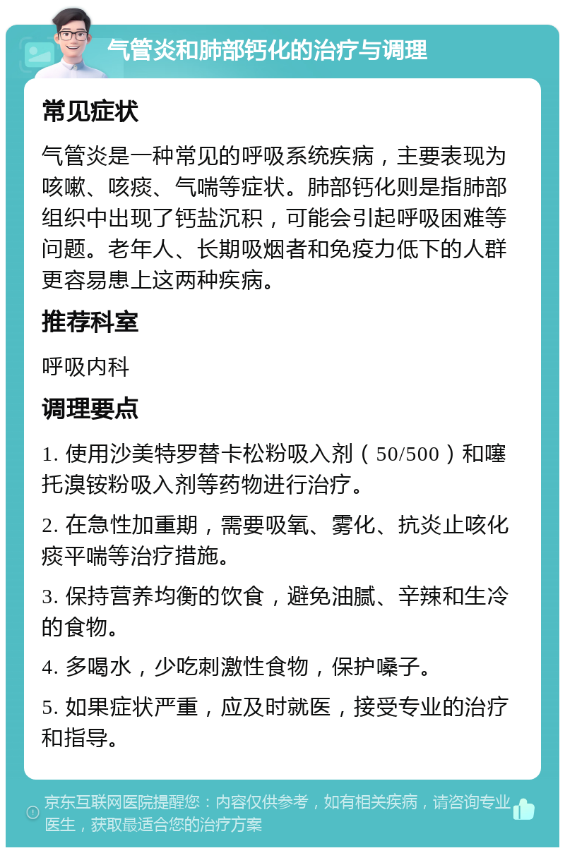 气管炎和肺部钙化的治疗与调理 常见症状 气管炎是一种常见的呼吸系统疾病，主要表现为咳嗽、咳痰、气喘等症状。肺部钙化则是指肺部组织中出现了钙盐沉积，可能会引起呼吸困难等问题。老年人、长期吸烟者和免疫力低下的人群更容易患上这两种疾病。 推荐科室 呼吸内科 调理要点 1. 使用沙美特罗替卡松粉吸入剂（50/500）和噻托溴铵粉吸入剂等药物进行治疗。 2. 在急性加重期，需要吸氧、雾化、抗炎止咳化痰平喘等治疗措施。 3. 保持营养均衡的饮食，避免油腻、辛辣和生冷的食物。 4. 多喝水，少吃刺激性食物，保护嗓子。 5. 如果症状严重，应及时就医，接受专业的治疗和指导。