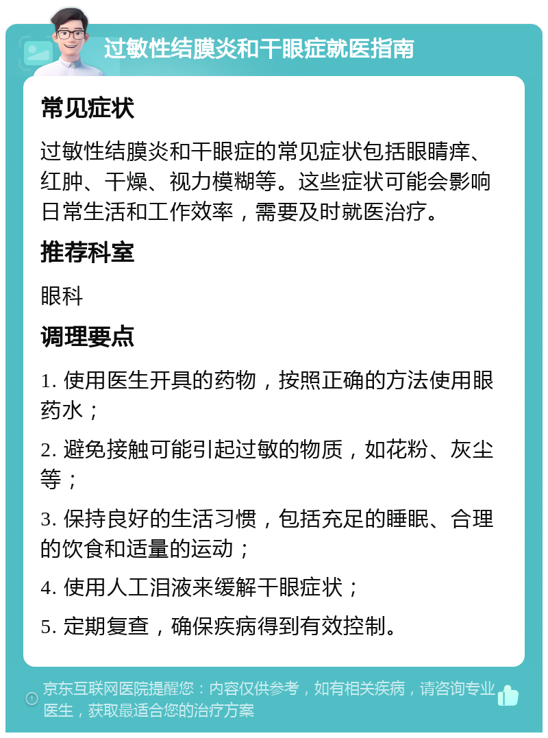 过敏性结膜炎和干眼症就医指南 常见症状 过敏性结膜炎和干眼症的常见症状包括眼睛痒、红肿、干燥、视力模糊等。这些症状可能会影响日常生活和工作效率，需要及时就医治疗。 推荐科室 眼科 调理要点 1. 使用医生开具的药物，按照正确的方法使用眼药水； 2. 避免接触可能引起过敏的物质，如花粉、灰尘等； 3. 保持良好的生活习惯，包括充足的睡眠、合理的饮食和适量的运动； 4. 使用人工泪液来缓解干眼症状； 5. 定期复查，确保疾病得到有效控制。