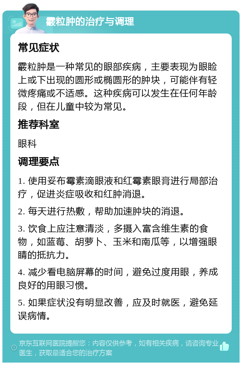 霰粒肿的治疗与调理 常见症状 霰粒肿是一种常见的眼部疾病，主要表现为眼睑上或下出现的圆形或椭圆形的肿块，可能伴有轻微疼痛或不适感。这种疾病可以发生在任何年龄段，但在儿童中较为常见。 推荐科室 眼科 调理要点 1. 使用妥布霉素滴眼液和红霉素眼膏进行局部治疗，促进炎症吸收和红肿消退。 2. 每天进行热敷，帮助加速肿块的消退。 3. 饮食上应注意清淡，多摄入富含维生素的食物，如蓝莓、胡萝卜、玉米和南瓜等，以增强眼睛的抵抗力。 4. 减少看电脑屏幕的时间，避免过度用眼，养成良好的用眼习惯。 5. 如果症状没有明显改善，应及时就医，避免延误病情。