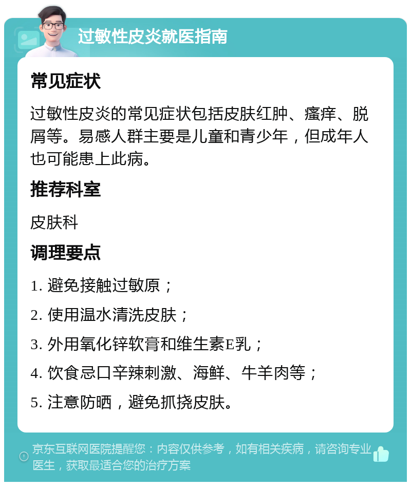 过敏性皮炎就医指南 常见症状 过敏性皮炎的常见症状包括皮肤红肿、瘙痒、脱屑等。易感人群主要是儿童和青少年，但成年人也可能患上此病。 推荐科室 皮肤科 调理要点 1. 避免接触过敏原； 2. 使用温水清洗皮肤； 3. 外用氧化锌软膏和维生素E乳； 4. 饮食忌口辛辣刺激、海鲜、牛羊肉等； 5. 注意防晒，避免抓挠皮肤。