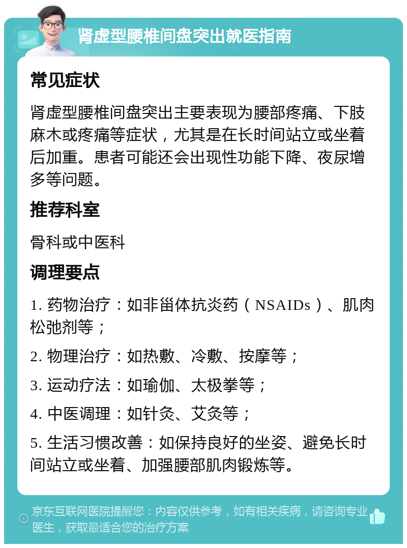 肾虚型腰椎间盘突出就医指南 常见症状 肾虚型腰椎间盘突出主要表现为腰部疼痛、下肢麻木或疼痛等症状，尤其是在长时间站立或坐着后加重。患者可能还会出现性功能下降、夜尿增多等问题。 推荐科室 骨科或中医科 调理要点 1. 药物治疗：如非甾体抗炎药（NSAIDs）、肌肉松弛剂等； 2. 物理治疗：如热敷、冷敷、按摩等； 3. 运动疗法：如瑜伽、太极拳等； 4. 中医调理：如针灸、艾灸等； 5. 生活习惯改善：如保持良好的坐姿、避免长时间站立或坐着、加强腰部肌肉锻炼等。