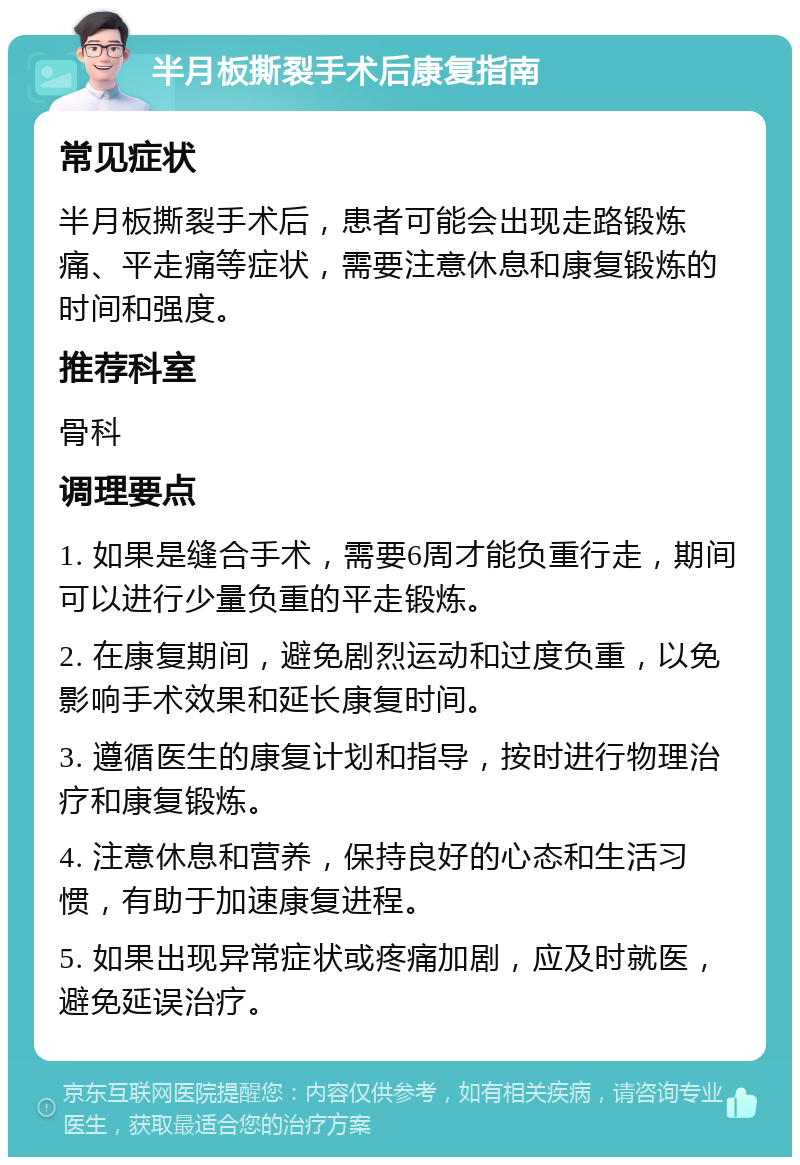 半月板撕裂手术后康复指南 常见症状 半月板撕裂手术后，患者可能会出现走路锻炼痛、平走痛等症状，需要注意休息和康复锻炼的时间和强度。 推荐科室 骨科 调理要点 1. 如果是缝合手术，需要6周才能负重行走，期间可以进行少量负重的平走锻炼。 2. 在康复期间，避免剧烈运动和过度负重，以免影响手术效果和延长康复时间。 3. 遵循医生的康复计划和指导，按时进行物理治疗和康复锻炼。 4. 注意休息和营养，保持良好的心态和生活习惯，有助于加速康复进程。 5. 如果出现异常症状或疼痛加剧，应及时就医，避免延误治疗。