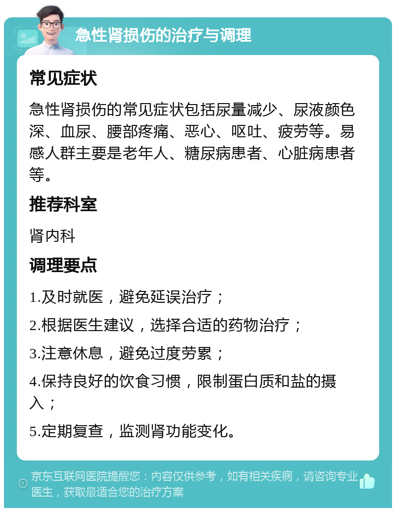 急性肾损伤的治疗与调理 常见症状 急性肾损伤的常见症状包括尿量减少、尿液颜色深、血尿、腰部疼痛、恶心、呕吐、疲劳等。易感人群主要是老年人、糖尿病患者、心脏病患者等。 推荐科室 肾内科 调理要点 1.及时就医，避免延误治疗； 2.根据医生建议，选择合适的药物治疗； 3.注意休息，避免过度劳累； 4.保持良好的饮食习惯，限制蛋白质和盐的摄入； 5.定期复查，监测肾功能变化。