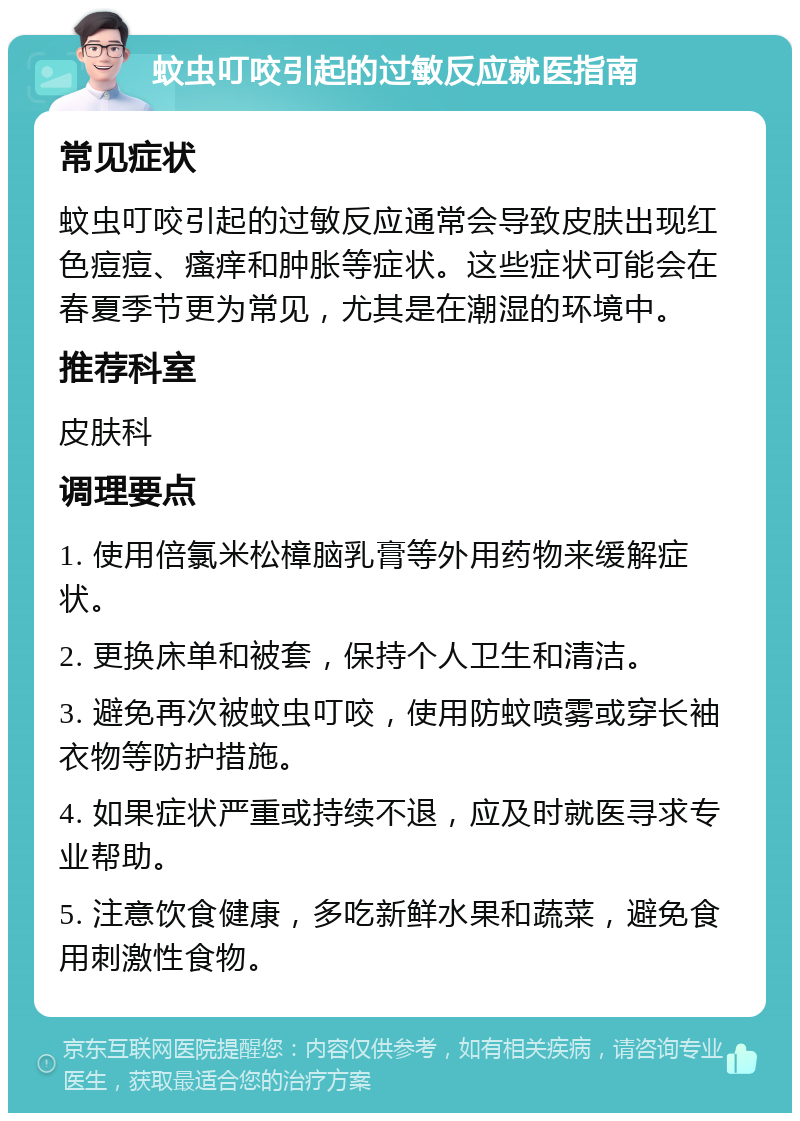 蚊虫叮咬引起的过敏反应就医指南 常见症状 蚊虫叮咬引起的过敏反应通常会导致皮肤出现红色痘痘、瘙痒和肿胀等症状。这些症状可能会在春夏季节更为常见，尤其是在潮湿的环境中。 推荐科室 皮肤科 调理要点 1. 使用倍氯米松樟脑乳膏等外用药物来缓解症状。 2. 更换床单和被套，保持个人卫生和清洁。 3. 避免再次被蚊虫叮咬，使用防蚊喷雾或穿长袖衣物等防护措施。 4. 如果症状严重或持续不退，应及时就医寻求专业帮助。 5. 注意饮食健康，多吃新鲜水果和蔬菜，避免食用刺激性食物。