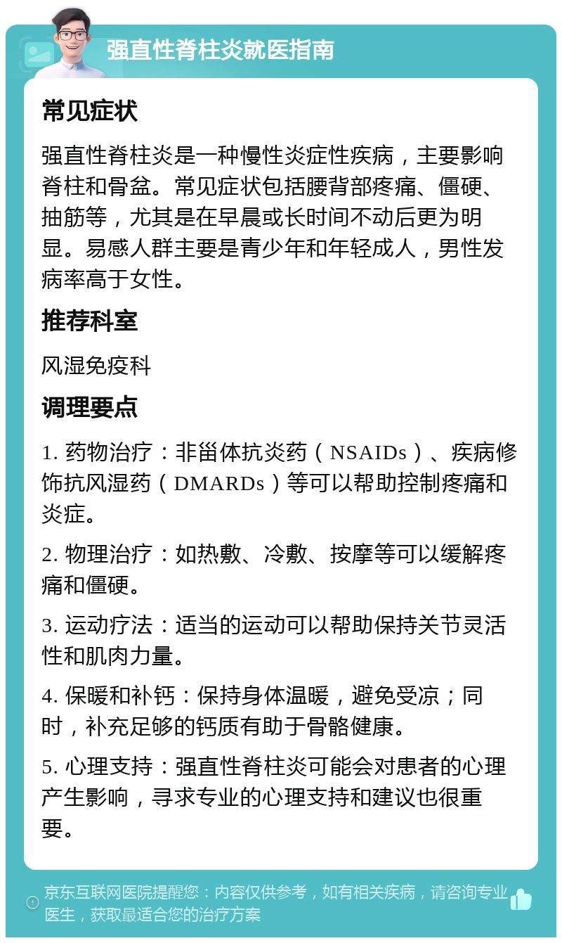 强直性脊柱炎就医指南 常见症状 强直性脊柱炎是一种慢性炎症性疾病，主要影响脊柱和骨盆。常见症状包括腰背部疼痛、僵硬、抽筋等，尤其是在早晨或长时间不动后更为明显。易感人群主要是青少年和年轻成人，男性发病率高于女性。 推荐科室 风湿免疫科 调理要点 1. 药物治疗：非甾体抗炎药（NSAIDs）、疾病修饰抗风湿药（DMARDs）等可以帮助控制疼痛和炎症。 2. 物理治疗：如热敷、冷敷、按摩等可以缓解疼痛和僵硬。 3. 运动疗法：适当的运动可以帮助保持关节灵活性和肌肉力量。 4. 保暖和补钙：保持身体温暖，避免受凉；同时，补充足够的钙质有助于骨骼健康。 5. 心理支持：强直性脊柱炎可能会对患者的心理产生影响，寻求专业的心理支持和建议也很重要。