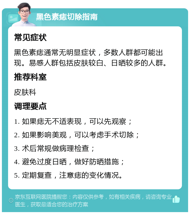 黑色素痣切除指南 常见症状 黑色素痣通常无明显症状，多数人群都可能出现。易感人群包括皮肤较白、日晒较多的人群。 推荐科室 皮肤科 调理要点 1. 如果痣无不适表现，可以先观察； 2. 如果影响美观，可以考虑手术切除； 3. 术后常规做病理检查； 4. 避免过度日晒，做好防晒措施； 5. 定期复查，注意痣的变化情况。