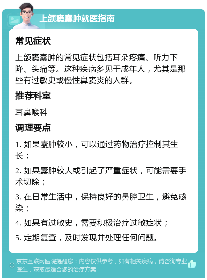 上颌窦囊肿就医指南 常见症状 上颌窦囊肿的常见症状包括耳朵疼痛、听力下降、头痛等。这种疾病多见于成年人，尤其是那些有过敏史或慢性鼻窦炎的人群。 推荐科室 耳鼻喉科 调理要点 1. 如果囊肿较小，可以通过药物治疗控制其生长； 2. 如果囊肿较大或引起了严重症状，可能需要手术切除； 3. 在日常生活中，保持良好的鼻腔卫生，避免感染； 4. 如果有过敏史，需要积极治疗过敏症状； 5. 定期复查，及时发现并处理任何问题。