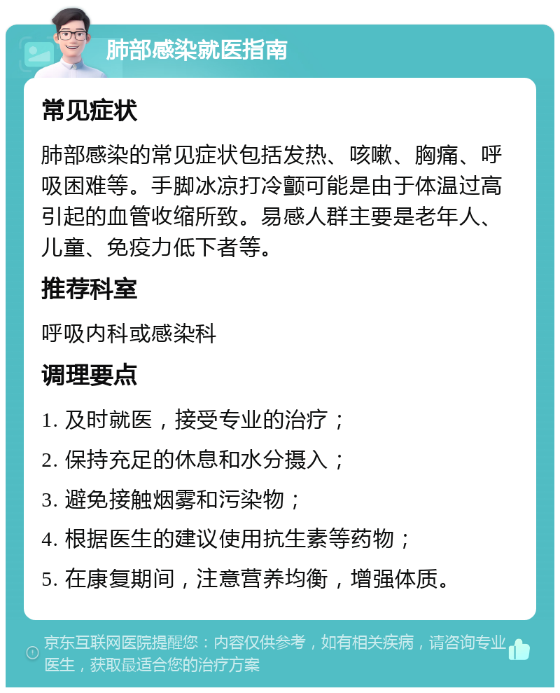 肺部感染就医指南 常见症状 肺部感染的常见症状包括发热、咳嗽、胸痛、呼吸困难等。手脚冰凉打冷颤可能是由于体温过高引起的血管收缩所致。易感人群主要是老年人、儿童、免疫力低下者等。 推荐科室 呼吸内科或感染科 调理要点 1. 及时就医，接受专业的治疗； 2. 保持充足的休息和水分摄入； 3. 避免接触烟雾和污染物； 4. 根据医生的建议使用抗生素等药物； 5. 在康复期间，注意营养均衡，增强体质。